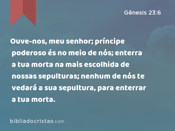 Ouve-nos, meu senhor; príncipe poderoso és no meio de nós; enterra a tua morta na mais escolhida de nossas sepulturas; nenhum de nós te vedará a sua sepultura, para enterrar a tua morta. - Gênesis 23:6