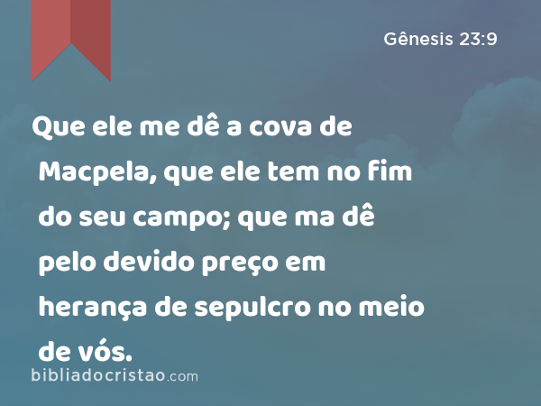 Que ele me dê a cova de Macpela, que ele tem no fim do seu campo; que ma dê pelo devido preço em herança de sepulcro no meio de vós. - Gênesis 23:9