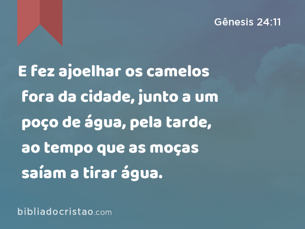 E fez ajoelhar os camelos fora da cidade, junto a um poço de água, pela tarde, ao tempo que as moças saíam a tirar água. - Gênesis 24:11