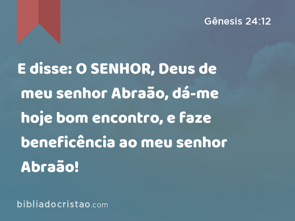 E disse: O SENHOR, Deus de meu senhor Abraão, dá-me hoje bom encontro, e faze beneficência ao meu senhor Abraão! - Gênesis 24:12