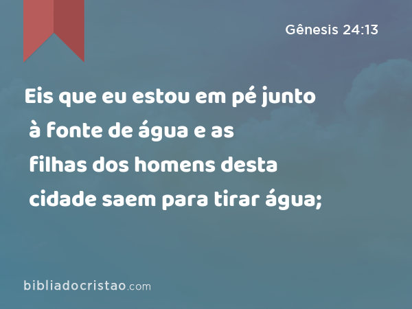 Eis que eu estou em pé junto à fonte de água e as filhas dos homens desta cidade saem para tirar água; - Gênesis 24:13