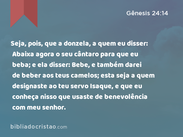 Seja, pois, que a donzela, a quem eu disser: Abaixa agora o seu cântaro para que eu beba; e ela disser: Bebe, e também darei de beber aos teus camelos; esta seja a quem designaste ao teu servo Isaque, e que eu conheça nisso que usaste de benevolência com meu senhor. - Gênesis 24:14