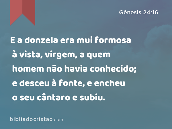 E a donzela era mui formosa à vista, virgem, a quem homem não havia conhecido; e desceu à fonte, e encheu o seu cântaro e subiu. - Gênesis 24:16