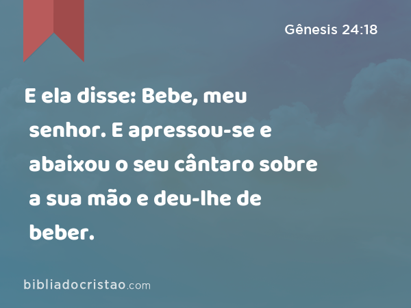 E ela disse: Bebe, meu senhor. E apressou-se e abaixou o seu cântaro sobre a sua mão e deu-lhe de beber. - Gênesis 24:18