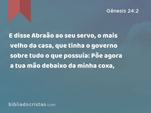 E disse Abraão ao seu servo, o mais velho da casa, que tinha o governo sobre tudo o que possuía: Põe agora a tua mão debaixo da minha coxa, - Gênesis 24:2