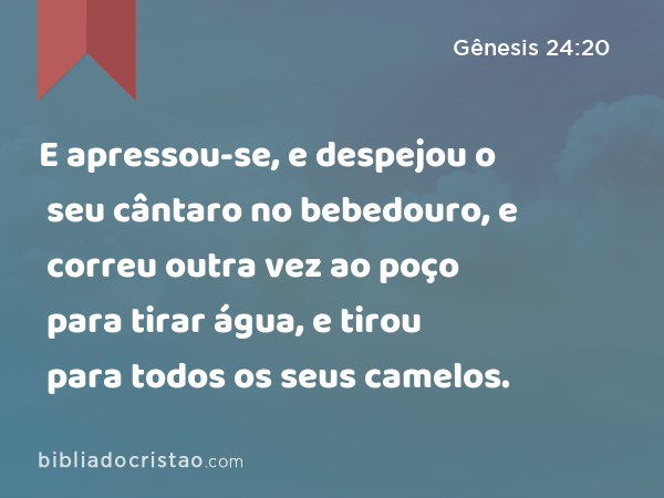 E apressou-se, e despejou o seu cântaro no bebedouro, e correu outra vez ao poço para tirar água, e tirou para todos os seus camelos. - Gênesis 24:20