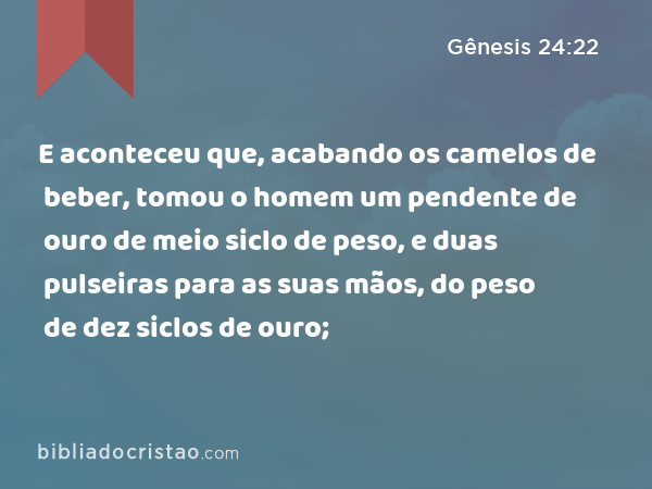 E aconteceu que, acabando os camelos de beber, tomou o homem um pendente de ouro de meio siclo de peso, e duas pulseiras para as suas mãos, do peso de dez siclos de ouro; - Gênesis 24:22