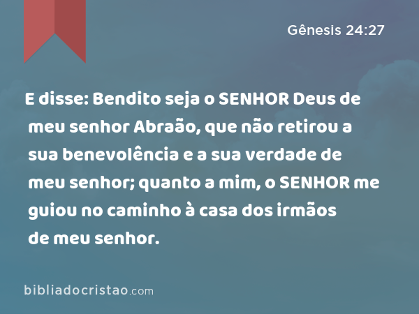 E disse: Bendito seja o SENHOR Deus de meu senhor Abraão, que não retirou a sua benevolência e a sua verdade de meu senhor; quanto a mim, o SENHOR me guiou no caminho à casa dos irmãos de meu senhor. - Gênesis 24:27