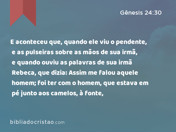 E aconteceu que, quando ele viu o pendente, e as pulseiras sobre as mãos de sua irmã, e quando ouviu as palavras de sua irmã Rebeca, que dizia: Assim me falou aquele homem; foi ter com o homem, que estava em pé junto aos camelos, à fonte, - Gênesis 24:30