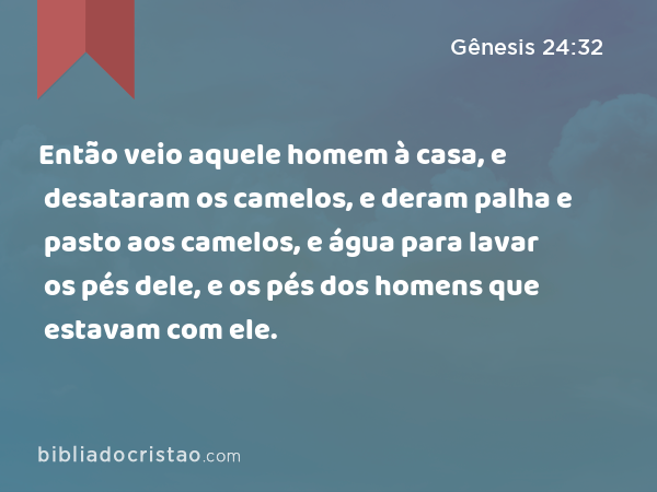 Então veio aquele homem à casa, e desataram os camelos, e deram palha e pasto aos camelos, e água para lavar os pés dele, e os pés dos homens que estavam com ele. - Gênesis 24:32