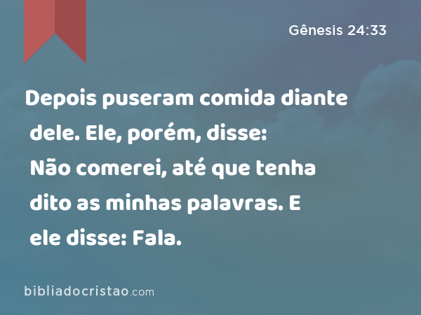 Depois puseram comida diante dele. Ele, porém, disse: Não comerei, até que tenha dito as minhas palavras. E ele disse: Fala. - Gênesis 24:33