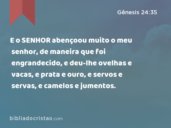 E o SENHOR abençoou muito o meu senhor, de maneira que foi engrandecido, e deu-lhe ovelhas e vacas, e prata e ouro, e servos e servas, e camelos e jumentos. - Gênesis 24:35