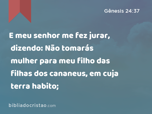 E meu senhor me fez jurar, dizendo: Não tomarás mulher para meu filho das filhas dos cananeus, em cuja terra habito; - Gênesis 24:37