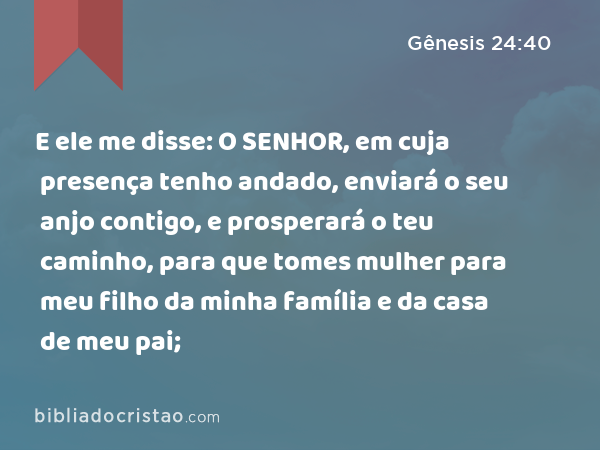 E ele me disse: O SENHOR, em cuja presença tenho andado, enviará o seu anjo contigo, e prosperará o teu caminho, para que tomes mulher para meu filho da minha família e da casa de meu pai; - Gênesis 24:40