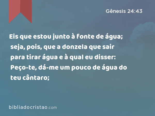 Eis que estou junto à fonte de água; seja, pois, que a donzela que sair para tirar água e à qual eu disser: Peço-te, dá-me um pouco de água do teu cântaro; - Gênesis 24:43