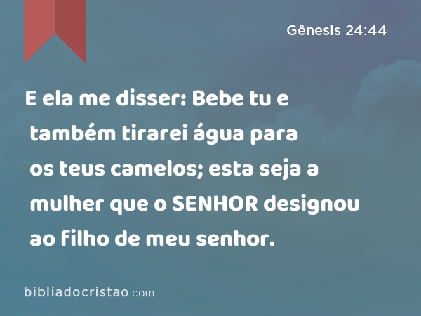 E ela me disser: Bebe tu e também tirarei água para os teus camelos; esta seja a mulher que o SENHOR designou ao filho de meu senhor. - Gênesis 24:44