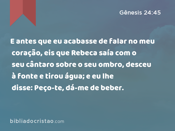 E antes que eu acabasse de falar no meu coração, eis que Rebeca saía com o seu cântaro sobre o seu ombro, desceu à fonte e tirou água; e eu lhe disse: Peço-te, dá-me de beber. - Gênesis 24:45