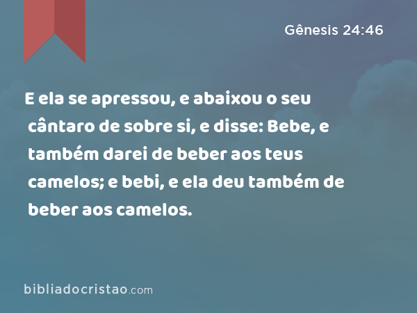 E ela se apressou, e abaixou o seu cântaro de sobre si, e disse: Bebe, e também darei de beber aos teus camelos; e bebi, e ela deu também de beber aos camelos. - Gênesis 24:46