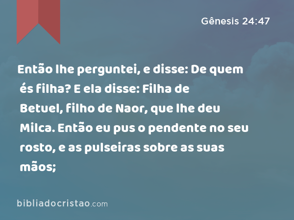 Então lhe perguntei, e disse: De quem és filha? E ela disse: Filha de Betuel, filho de Naor, que lhe deu Milca. Então eu pus o pendente no seu rosto, e as pulseiras sobre as suas mãos; - Gênesis 24:47