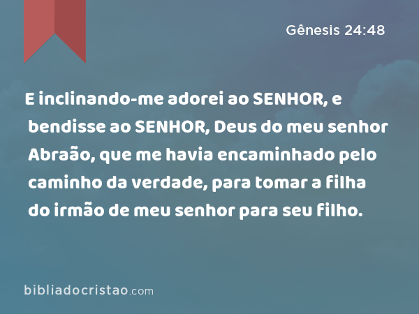 E inclinando-me adorei ao SENHOR, e bendisse ao SENHOR, Deus do meu senhor Abraão, que me havia encaminhado pelo caminho da verdade, para tomar a filha do irmão de meu senhor para seu filho. - Gênesis 24:48