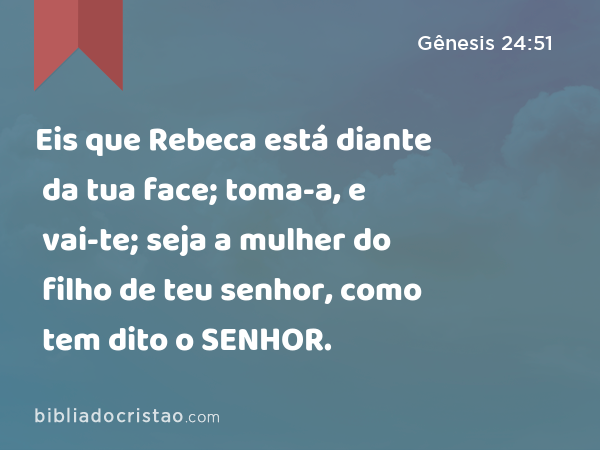 Eis que Rebeca está diante da tua face; toma-a, e vai-te; seja a mulher do filho de teu senhor, como tem dito o SENHOR. - Gênesis 24:51