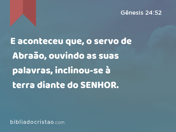 E aconteceu que, o servo de Abraão, ouvindo as suas palavras, inclinou-se à terra diante do SENHOR. - Gênesis 24:52