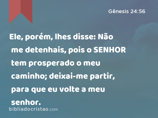 Ele, porém, lhes disse: Não me detenhais, pois o SENHOR tem prosperado o meu caminho; deixai-me partir, para que eu volte a meu senhor. - Gênesis 24:56