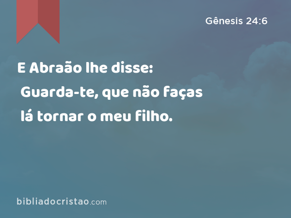 E Abraão lhe disse: Guarda-te, que não faças lá tornar o meu filho. - Gênesis 24:6