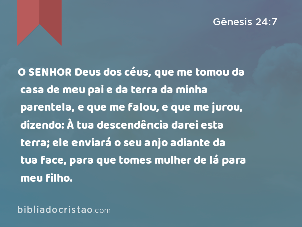 O SENHOR Deus dos céus, que me tomou da casa de meu pai e da terra da minha parentela, e que me falou, e que me jurou, dizendo: À tua descendência darei esta terra; ele enviará o seu anjo adiante da tua face, para que tomes mulher de lá para meu filho. - Gênesis 24:7