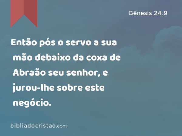 Então pós o servo a sua mão debaixo da coxa de Abraão seu senhor, e jurou-lhe sobre este negócio. - Gênesis 24:9