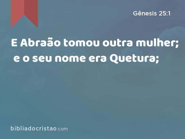 E Abraão tomou outra mulher; e o seu nome era Quetura; - Gênesis 25:1