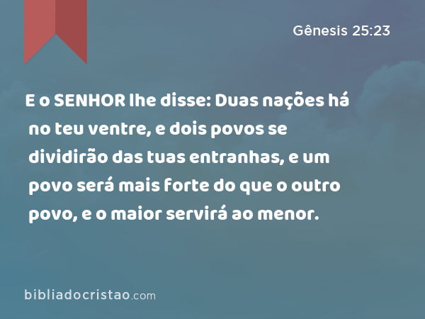 E o SENHOR lhe disse: Duas nações há no teu ventre, e dois povos se dividirão das tuas entranhas, e um povo será mais forte do que o outro povo, e o maior servirá ao menor. - Gênesis 25:23