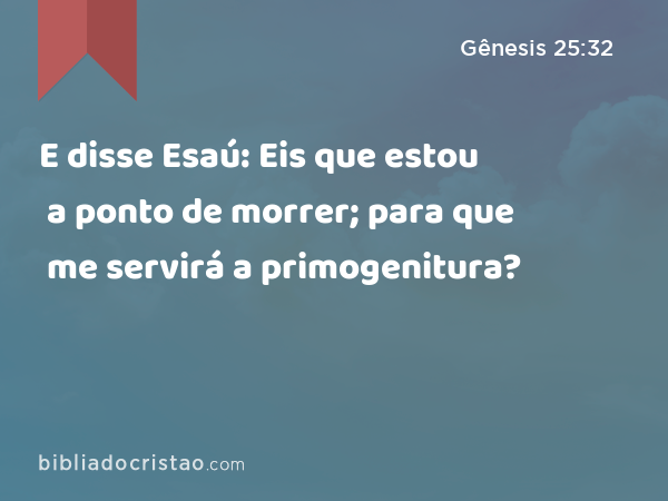 E disse Esaú: Eis que estou a ponto de morrer; para que me servirá a primogenitura? - Gênesis 25:32