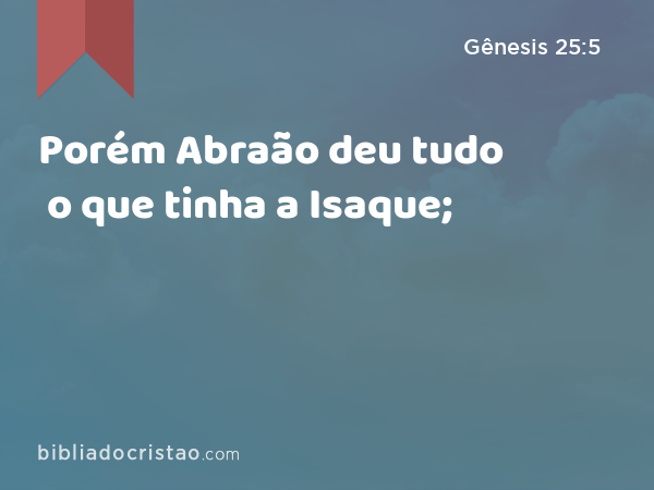 Porém Abraão deu tudo o que tinha a Isaque; - Gênesis 25:5