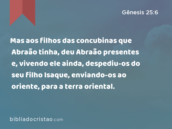 Mas aos filhos das concubinas que Abraão tinha, deu Abraão presentes e, vivendo ele ainda, despediu-os do seu filho Isaque, enviando-os ao oriente, para a terra oriental. - Gênesis 25:6