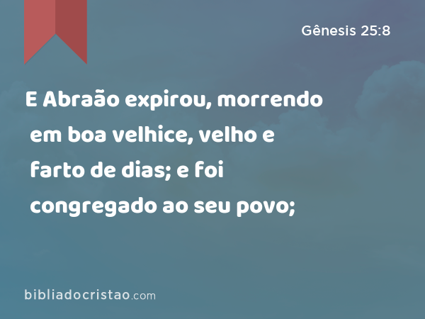 E Abraão expirou, morrendo em boa velhice, velho e farto de dias; e foi congregado ao seu povo; - Gênesis 25:8