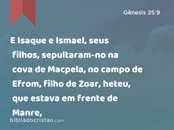 E Isaque e Ismael, seus filhos, sepultaram-no na cova de Macpela, no campo de Efrom, filho de Zoar, heteu, que estava em frente de Manre, - Gênesis 25:9