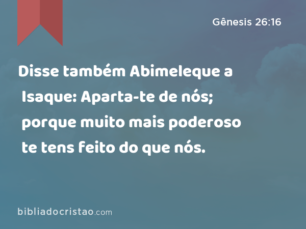 Disse também Abimeleque a Isaque: Aparta-te de nós; porque muito mais poderoso te tens feito do que nós. - Gênesis 26:16