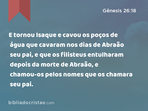 E tornou Isaque e cavou os poços de água que cavaram nos dias de Abraão seu pai, e que os filisteus entulharam depois da morte de Abraão, e chamou-os pelos nomes que os chamara seu pai. - Gênesis 26:18