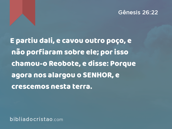 E partiu dali, e cavou outro poço, e não porfiaram sobre ele; por isso chamou-o Reobote, e disse: Porque agora nos alargou o SENHOR, e crescemos nesta terra. - Gênesis 26:22