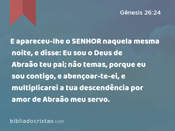 E apareceu-lhe o SENHOR naquela mesma noite, e disse: Eu sou o Deus de Abraão teu pai; não temas, porque eu sou contigo, e abençoar-te-ei, e multiplicarei a tua descendência por amor de Abraão meu servo. - Gênesis 26:24