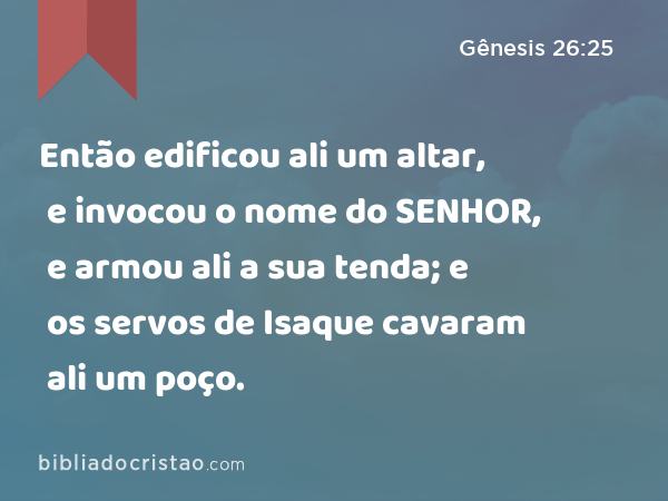 Então edificou ali um altar, e invocou o nome do SENHOR, e armou ali a sua tenda; e os servos de Isaque cavaram ali um poço. - Gênesis 26:25