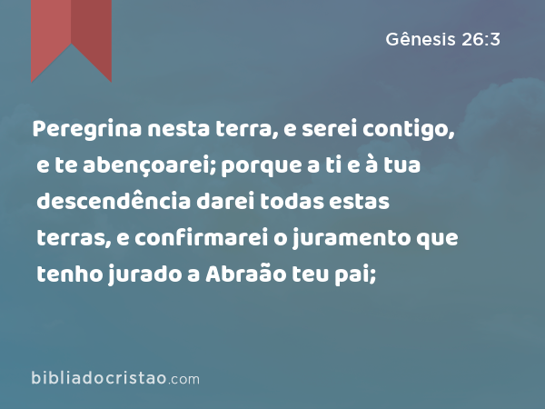 Peregrina nesta terra, e serei contigo, e te abençoarei; porque a ti e à tua descendência darei todas estas terras, e confirmarei o juramento que tenho jurado a Abraão teu pai; - Gênesis 26:3