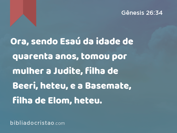 Ora, sendo Esaú da idade de quarenta anos, tomou por mulher a Judite, filha de Beeri, heteu, e a Basemate, filha de Elom, heteu. - Gênesis 26:34