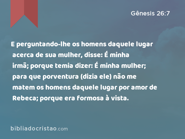 E perguntando-lhe os homens daquele lugar acerca de sua mulher, disse: É minha irmã; porque temia dizer: É minha mulher; para que porventura (dizia ele) não me matem os homens daquele lugar por amor de Rebeca; porque era formosa à vista. - Gênesis 26:7