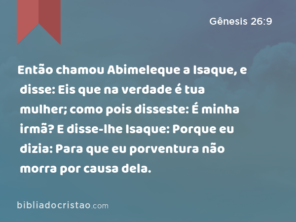 Então chamou Abimeleque a Isaque, e disse: Eis que na verdade é tua mulher; como pois disseste: É minha irmã? E disse-lhe Isaque: Porque eu dizia: Para que eu porventura não morra por causa dela. - Gênesis 26:9