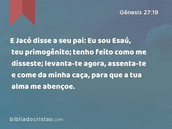 E Jacó disse a seu pai: Eu sou Esaú, teu primogênito; tenho feito como me disseste; levanta-te agora, assenta-te e come da minha caça, para que a tua alma me abençoe. - Gênesis 27:19