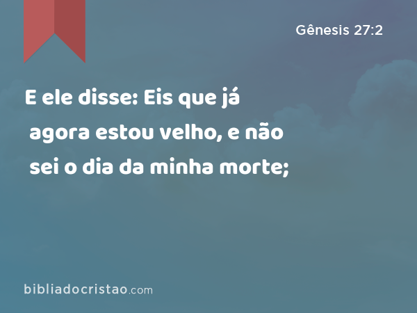 E ele disse: Eis que já agora estou velho, e não sei o dia da minha morte; - Gênesis 27:2