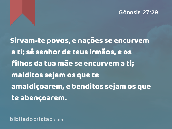 Sirvam-te povos, e nações se encurvem a ti; sê senhor de teus irmãos, e os filhos da tua mãe se encurvem a ti; malditos sejam os que te amaldiçoarem, e benditos sejam os que te abençoarem. - Gênesis 27:29