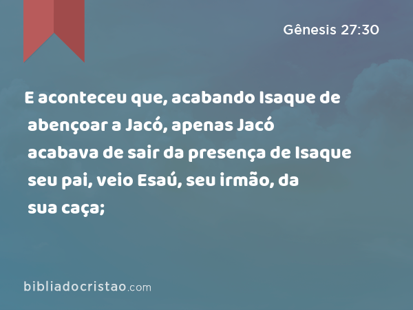 E aconteceu que, acabando Isaque de abençoar a Jacó, apenas Jacó acabava de sair da presença de Isaque seu pai, veio Esaú, seu irmão, da sua caça; - Gênesis 27:30